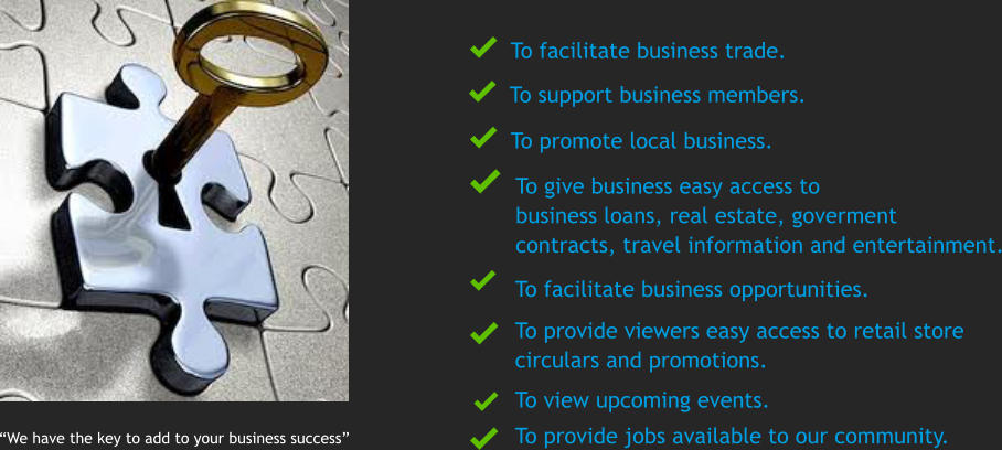 We have the key to add to your business success To facilitate business trade.  To promote local business. To support business members. To give business easy access to  business loans, real estate, goverment  contracts, travel information and entertainment. To view upcoming events.  To provide viewers easy access to retail store circulars and promotions.        To facilitate business opportunities.  To provide jobs available to our community.