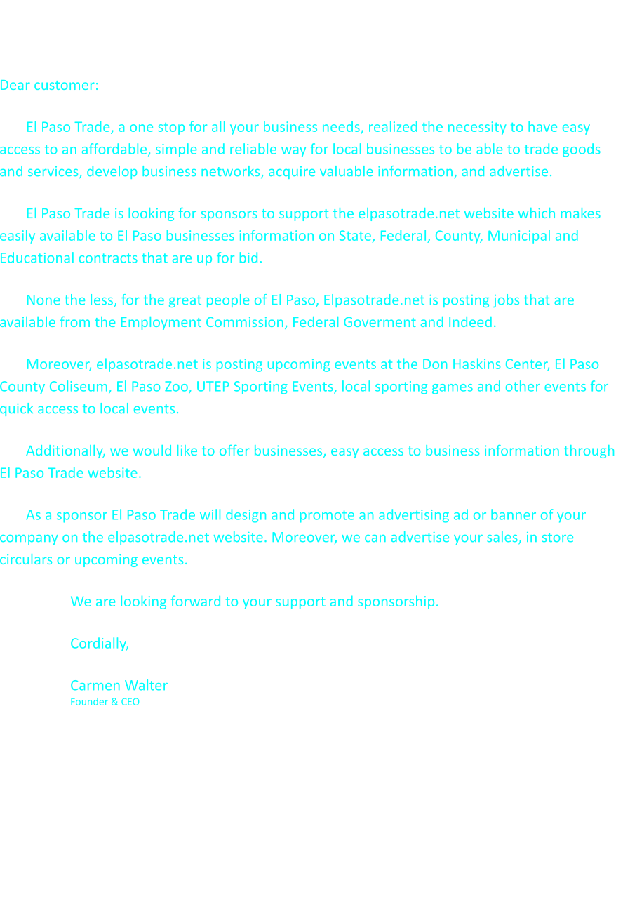 Sponsorship Opportunity Dear customer: El Paso Trade, a one stop for all your business needs, realized the necessity to have easy access to an affordable, simple and reliable way for local businesses to be able to trade goods and services, develop business networks, acquire valuable information, and advertise. El Paso Trade is looking for sponsors to support the elpasotrade.net website which makes easily available to El Paso businesses information on State, Federal, County, Municipal and Educational contracts that are up for bid. None the less, for the great people of El Paso, Elpasotrade.net is posting jobs that are available from the Employment Commission, Federal Goverment and Indeed.  Moreover, elpasotrade.net is posting upcoming events at the Don Haskins Center, El Paso County Coliseum, El Paso Zoo, UTEP Sporting Events, local sporting games and other events for quick access to local events. Additionally, we would like to offer businesses, easy access to business information through El Paso Trade website.  As a sponsor El Paso Trade will design and promote an advertising ad or banner of your company on the elpasotrade.net website. Moreover, we can advertise your sales, in store circulars or upcoming events. We are looking forward to your support and sponsorship. Cordially, Carmen Walter                                                                                                                                 Founder & CEO