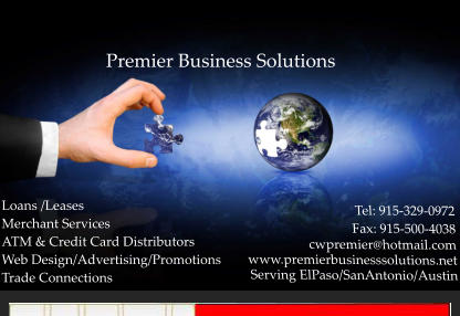 Loans /Leases Merchant Services ATM & Credit Card Distributors Web Design/Advertising/Promotions Trade Connections Premier Business Solutions Tel: 915-329-0972                  Fax: 915-500-4038           cwpremier@hotmail.com www.premierbusinesssolutions.net Serving ElPaso/SanAntonio/Austin