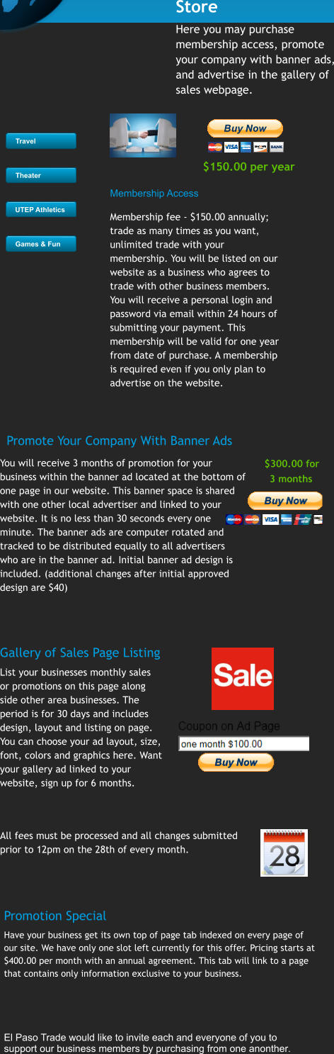 $150.00 per year  Travel Theater UTEP Athletics Games & Fun Store Here you may purchase membership access, promote your company with banner ads, and advertise in the gallery of sales webpage.  Membership Access    Membership fee - $150.00 annually; trade as many times as you want, unlimited trade with your membership. You will be listed on our website as a business who agrees to trade with other business members. You will receive a personal login and password via email within 24 hours of submitting your payment. This membership will be valid for one year from date of purchase. A membership is required even if you only plan to advertise on the website.        You will receive 3 months of promotion for your business within the banner ad located at the bottom of one page in our website. This banner space is shared with one other local advertiser and linked to your website. It is no less than 30 seconds every one minute. The banner ads are computer rotated and tracked to be distributed equally to all advertisers who are in the banner ad. Initial banner ad design is included. (additional changes after initial approved design are $40)      $300.00 for     3 months  Promote Your Company With Banner Ads Gallery of Sales Page Listing List your businesses monthly sales or promotions on this page along side other area businesses. The period is for 30 days and includes design, layout and listing on page. You can choose your ad layout, size, font, colors and graphics here. Want your gallery ad linked to your website, sign up for 6 months.      All fees must be processed and all changes submitted prior to 12pm on the 28th of every month.      Promotion Special Have your business get its own top of page tab indexed on every page of our site. We have only one slot left currently for this offer. Pricing starts at $400.00 per month with an annual agreement. This tab will link to a page that contains only information exclusive to your business.    El Paso Trade would like to invite each and everyone of you to  support our business members by purchasing from one anonther. Travel Theater UTEP Athletics Games & Fun