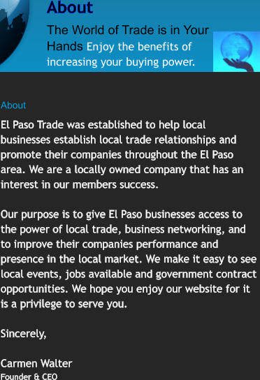 About The World of Trade is in Your Hands Enjoy the benefits of increasing your buying power.  About   El Paso Trade was established to help local businesses establish local trade relationships and promote their companies throughout the El Paso area. We are a locally owned company that has an interest in our members success.  Our purpose is to give El Paso businesses access to the power of local trade, business networking, and to improve their companies performance and presence in the local market. We make it easy to see local events, jobs available and government contract  opportunities. We hope you enjoy our website for it is a privilege to serve you.  Sincerely,  Carmen Walter Founder & CEO