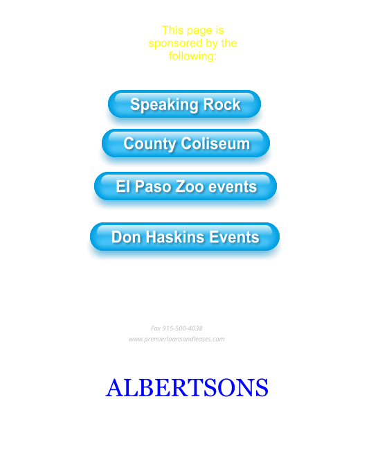 This page is sponsored by the following: Speaking Rock County Coliseum El Paso Zoo events Don Haskins Events Entertainment  In Our Community Premier Loans & Leases                                                                                             Setting the standard in commercial lending                                                                                                  915-329-0972                                                                                          Fax 915-500-4038                                                                             www.premierloansandleases.com ALBERTSONS Click here for Albertsons weekly specials Speaking Rock County Coliseum El Paso Zoo events Don Haskins Events